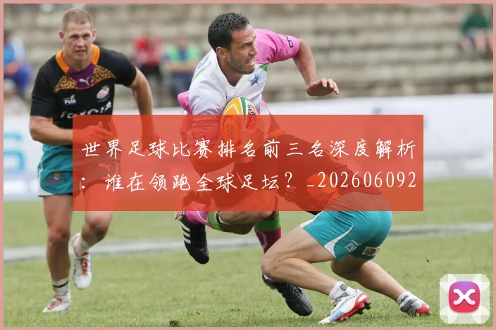 世界足球比赛排名前三名深度解析：谁在领跑全球足坛？_20260609201505