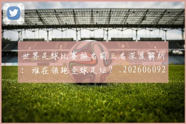 世界足球比赛排名前三名深度解析：谁在领跑全球足坛？_20260609201505