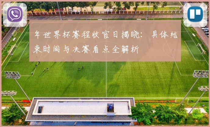 年世界杯赛程收官日揭晓：具体结束时间与决赛看点全解析