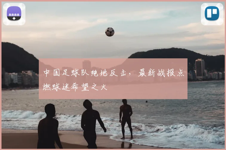 中国足球队绝地反击,最新战报点燃球迷希望之火