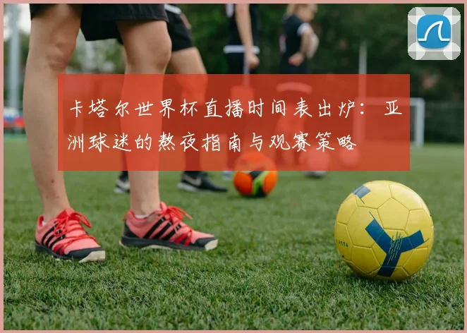 卡塔尔世界杯直播时间表出炉：亚洲球迷的熬夜指南与观赛策略