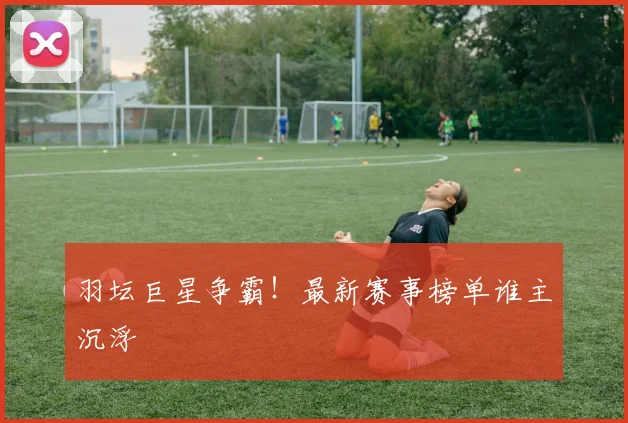 羽坛巨星争霸!最新赛事榜单谁主沉浮