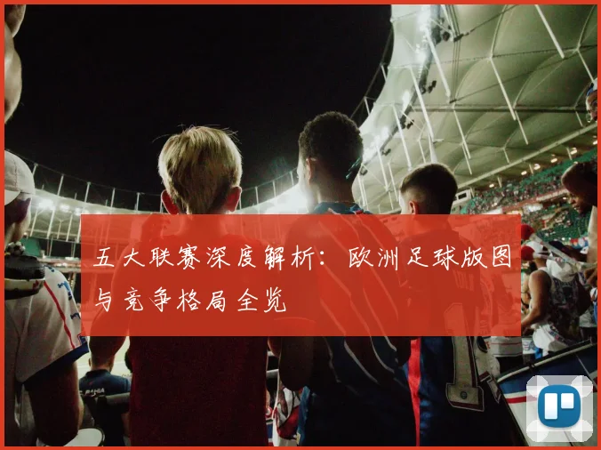 五大联赛深度解析:欧洲足球版图与竞争格局全览