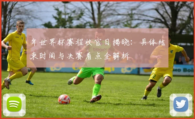 年世界杯赛程收官日揭晓：具体结束时间与决赛看点全解析